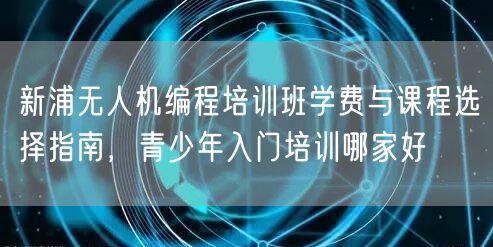 新浦无人机编程培训班学费与课程选择指南，青少年入门培训哪家好
