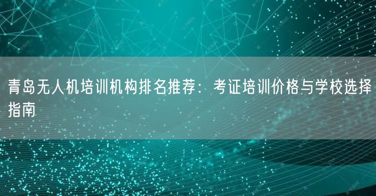 青岛无人机培训机构排名推荐：考证培训价格与学校选择指南