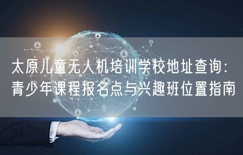 太原儿童无人机培训学校地址查询：青少年课程报名点与兴趣班位置指南