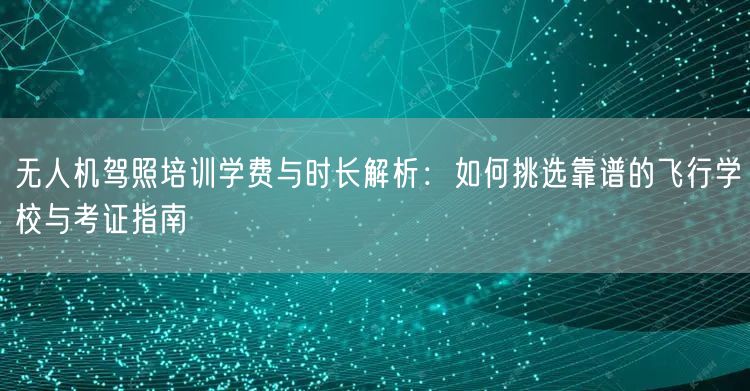 无人机驾照培训学费与时长解析：如何挑选靠谱的飞行学校与考证指南