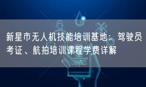 新星市无人机技能培训基地：驾驶员考证、航拍培训课程学费详解