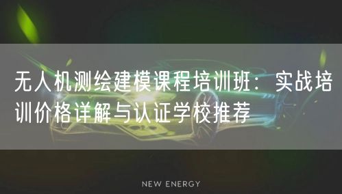无人机测绘建模课程培训班：实战培训价格详解与认证学校推荐