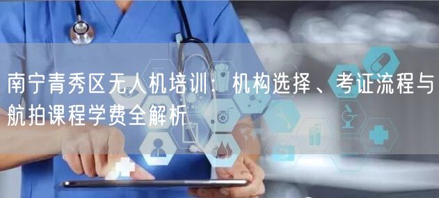 南宁青秀区无人机培训：机构选择、考证流程与航拍课程学费全解析