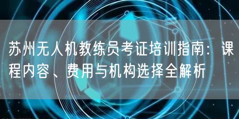 苏州无人机教练员考证培训指南：课程内容、费用与机构选择全解析