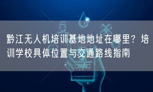黔江无人机培训基地地址在哪里？培训学校具体位置与交通路线指南