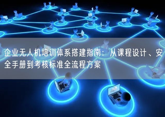 企业无人机培训体系搭建指南：从课程设计、安全手册到考核标准全流程方案
