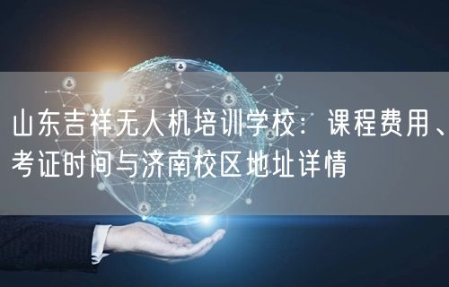 山东吉祥无人机培训学校：课程费用、考证时间与济南校区地址详情