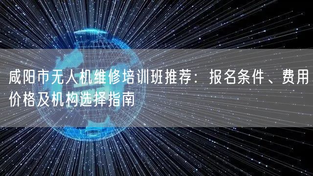 咸阳市无人机维修培训班推荐：报名条件、费用价格及机构选择指南