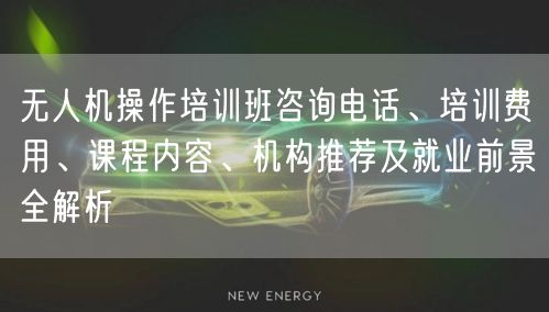 无人机操作培训班咨询电话、培训费用、课程内容、机构推荐及就业前景全解析