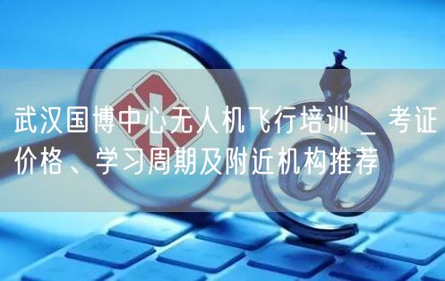 武汉国博中心无人机飞行培训 _ 考证价格、学习周期及附近机构推荐