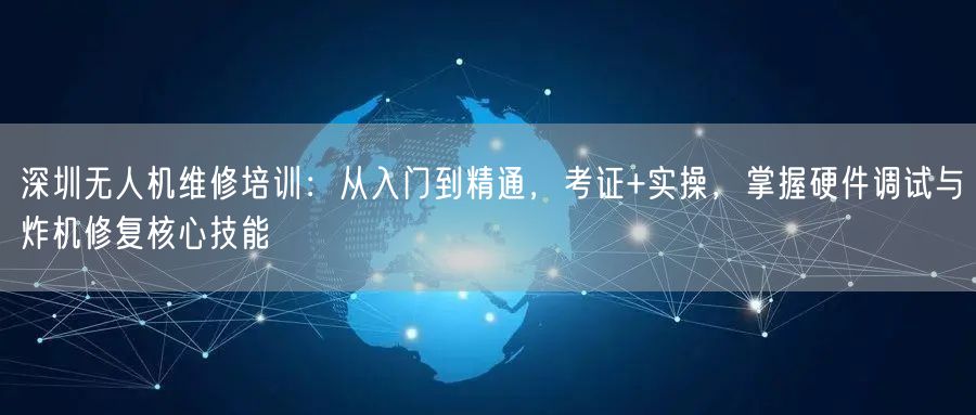 深圳无人机维修培训：从入门到精通，考证+实操，掌握硬件调试与炸机修复核心技能
