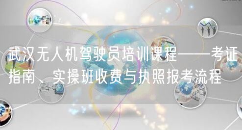 武汉无人机驾驶员培训课程——考证指南、实操班收费与执照报考流程
