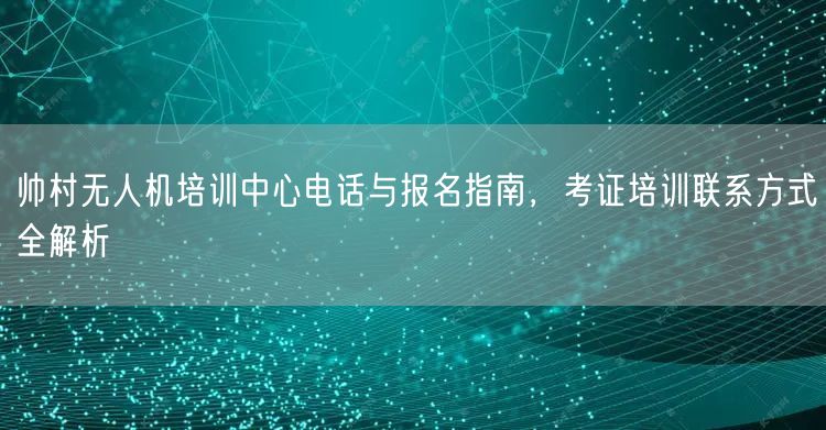 帅村无人机培训中心电话与报名指南,考证培训联系方式全解析 帅村无人机培训中心电话与报名指南,考证培训联系方式全解析