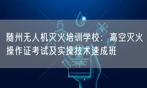 随州无人机灭火培训学校：高空灭火操作证考试及实操技术速成班
