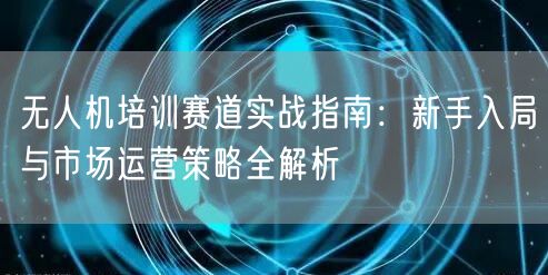 无人机培训赛道实战指南：新手入局与市场运营策略全解析
