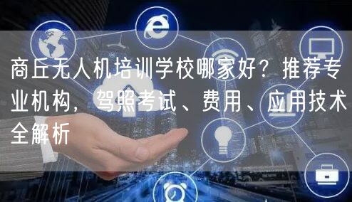 商丘无人机培训学校哪家好？推荐专业机构，驾照考试、费用、应用技术全解析