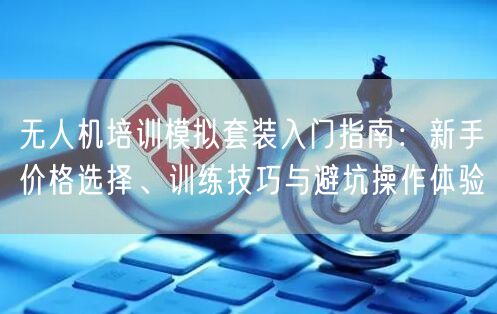 无人机培训模拟套装入门指南:新手价格选择、训练技巧与避坑操作体验 无人机培训模拟套装入门指南:新手价格选择、训练技巧与避坑操作体验