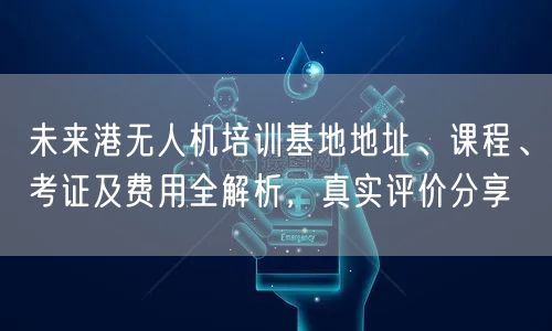 未来港无人机培训基地地址、课程、考证及费用全解析，真实评价分享