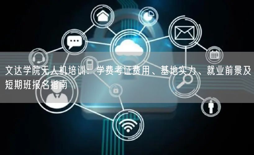 文达学院无人机培训：学费考证费用、基地实力、就业前景及短期班报名指南