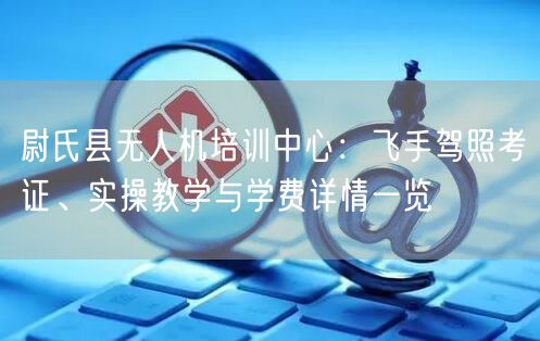 尉氏县无人机培训中心：飞手驾照考证、实操教学与学费详情一览
