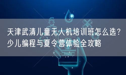 天津武清儿童无人机培训班怎么选？少儿编程与夏令营体验全攻略