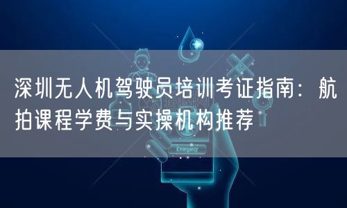 深圳无人机驾驶员培训考证指南：航拍课程学费与实操机构推荐