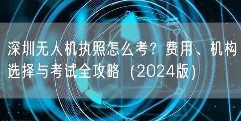 深圳无人机执照怎么考？费用、机构选择与考试全攻略（2024版）