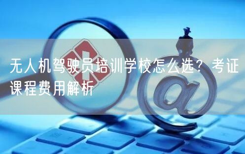 无人机驾驶员培训学校怎么选?考证课程费用解析 无人机驾驶员培训学校怎么选?考证课程费用解析