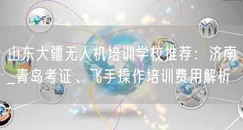 山东大疆无人机培训学校推荐：济南_青岛考证、飞手操作培训费用解析