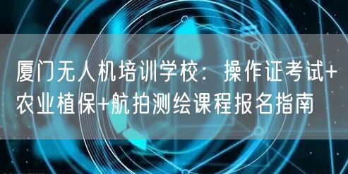 厦门无人机培训学校:操作证考试+农业植保+航拍测绘课程报名指南