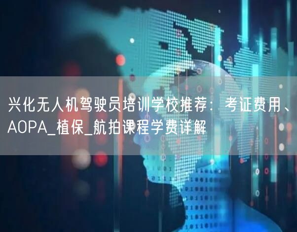 兴化无人机驾驶员培训学校推荐:考证费用、AOPA_植保_航拍课程学费详解