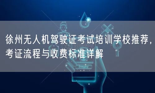 徐州无人机驾驶证考试培训学校推荐，考证流程与收费标准详解