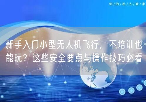 新手入门小型无人机飞行，不培训也能玩？这些安全要点与操作技巧必看