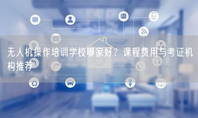 无人机操作培训学校哪家好？课程费用与考证机构推荐