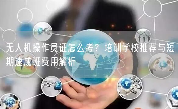 无人机操作员证怎么考？培训学校推荐与短期速成班费用解析