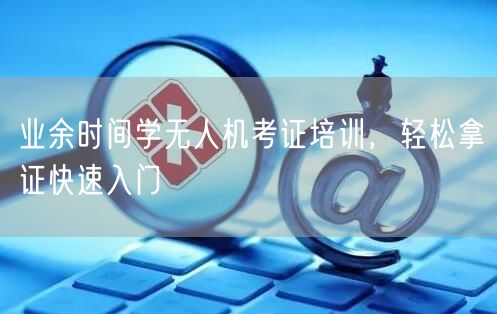 业余时间学无人机考证培训,轻松拿证快速入门