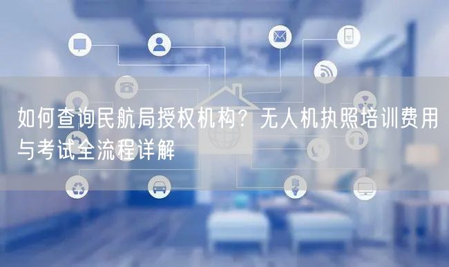 如何查询民航局授权机构？无人机执照培训费用与考试全流程详解