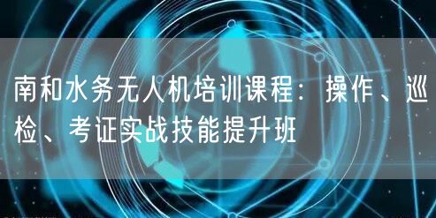 南和水务无人机培训课程：操作、巡检、考证实战技能提升班