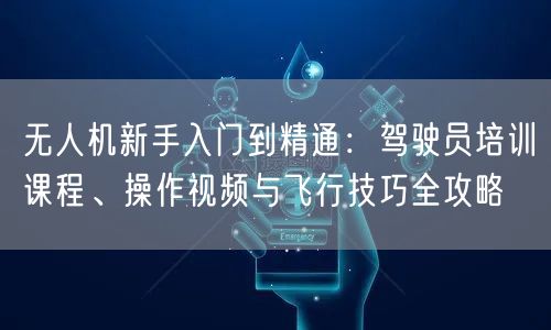 无人机新手入门到精通:驾驶员培训课程、操作视频与飞行技巧全攻略 无人机新手入门到精通:驾驶员培训课程、操作视频与飞行技巧全攻略