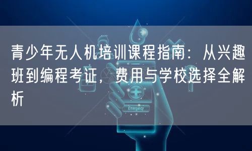 青少年无人机培训课程指南：从兴趣班到编程考证，费用与学校选择全解析