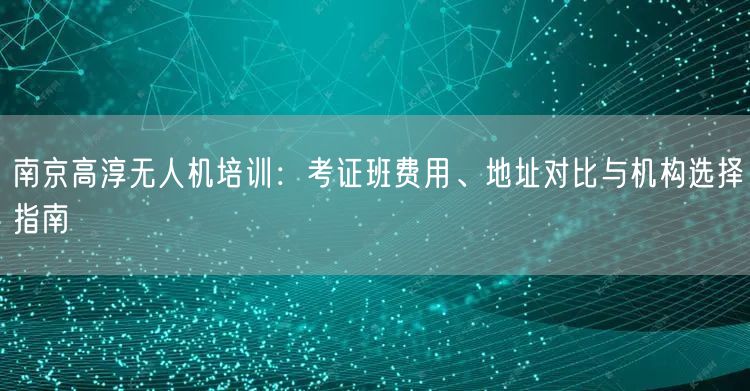南京高淳无人机培训：考证班费用、地址对比与机构选择指南