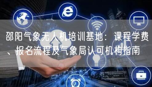 邵阳气象无人机培训基地：课程学费、报名流程及气象局认可机构指南