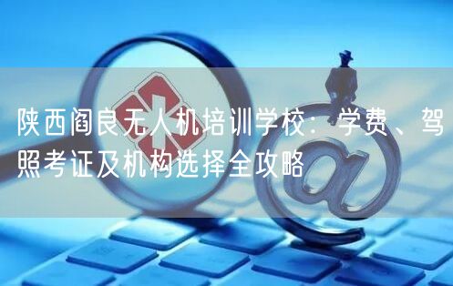 陕西阎良无人机培训学校：学费、驾照考证及机构选择全攻略