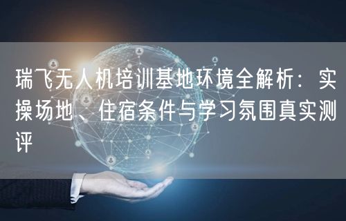 瑞飞无人机培训基地环境全解析：实操场地、住宿条件与学习氛围真实测评