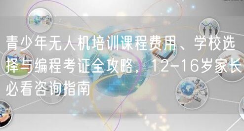 青少年无人机培训课程费用、学校选择与编程考证全攻略，12-16岁家长必看咨询指南