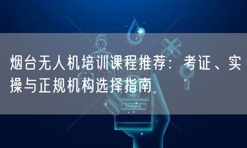 烟台无人机培训课程推荐:考证、实操与正规机构选择指南