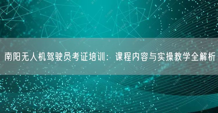 南阳无人机驾驶员考证培训：课程内容与实操教学全解析