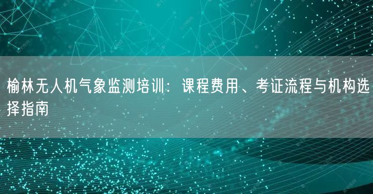 榆林无人机气象监测培训：课程费用、考证流程与机构选择指南