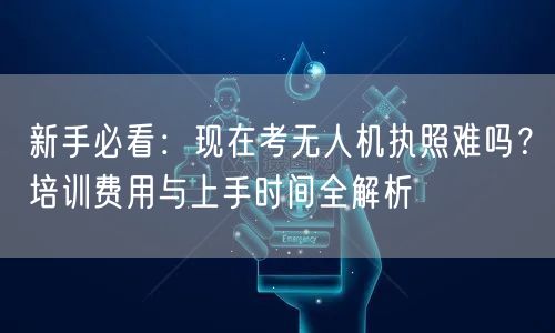 新手必看：现在考无人机执照难吗？培训费用与上手时间全解析