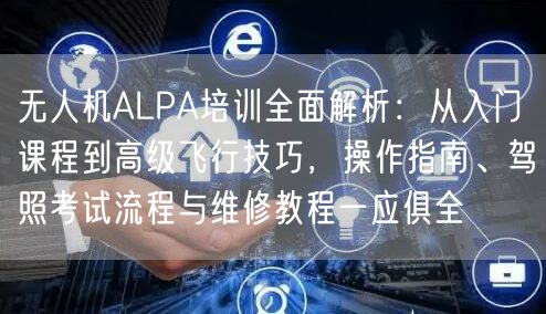 无人机ALPA培训全面解析：从入门课程到高级飞行技巧，操作指南、驾照考试流程与维修教程一应俱全